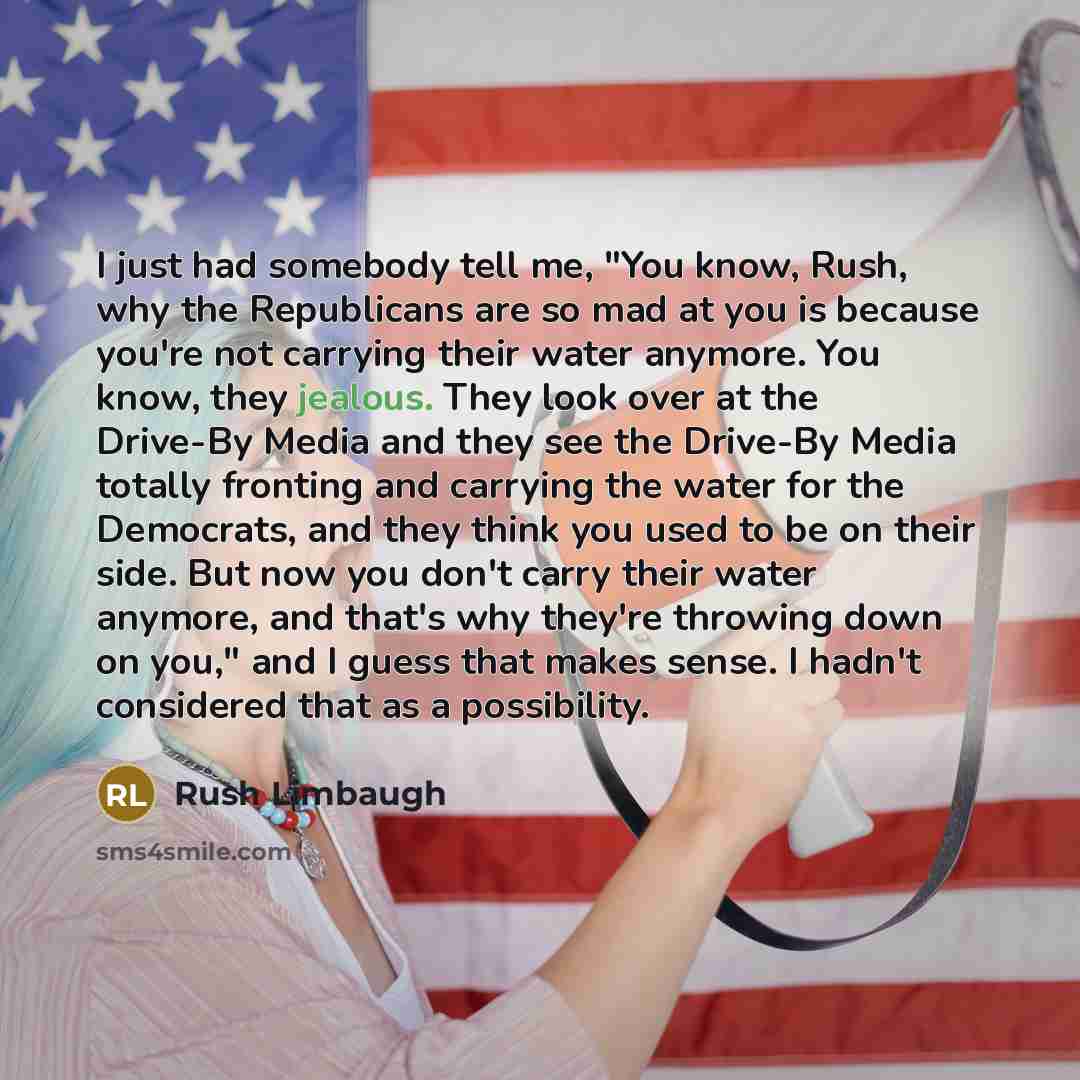 “I just had somebody tell me, "You know, Rush, why the Republicans are so mad at you is because you're not carrying their water anymore. You know, they jealous. They look over at the Drive-By Media and they see the Drive-By Media totally fronting and carrying the water for the Democrats, and they…” quote by Rush Limbaugh