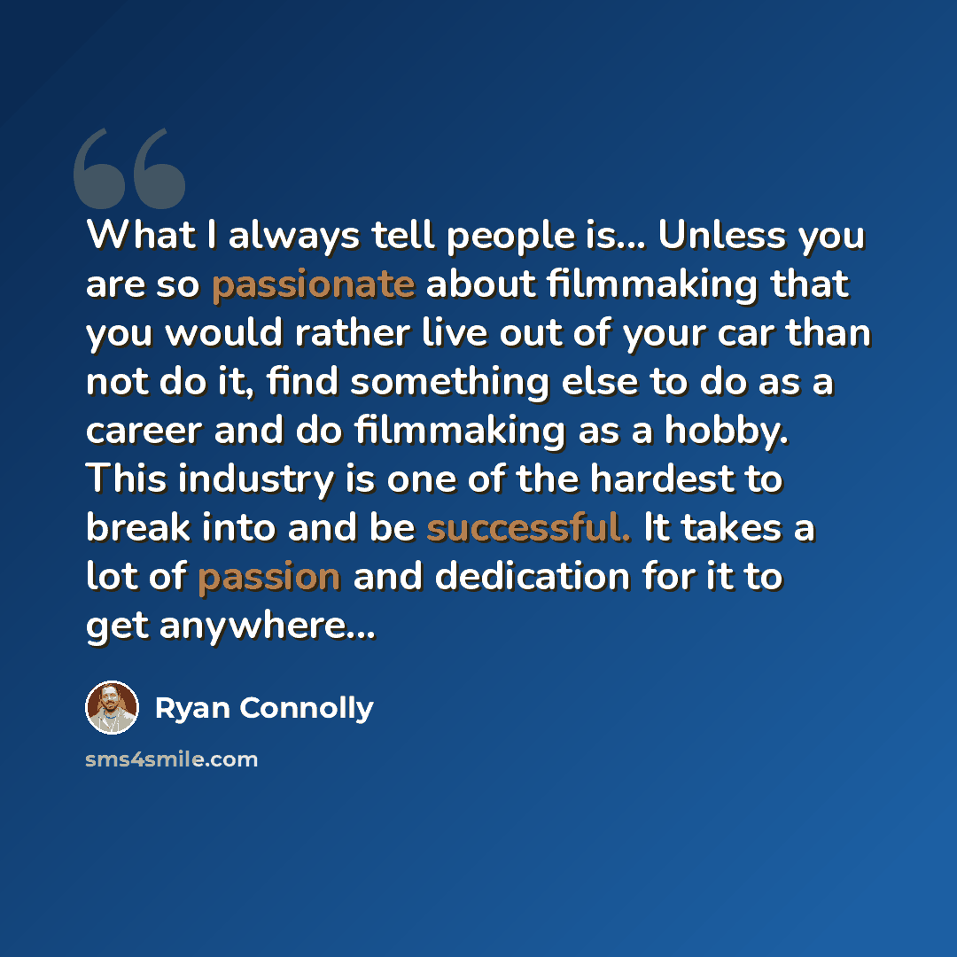 “What I always tell people is... Unless you are so passionate about filmmaking that you would rather live out of your car than not do it, find something else to do as a career and do filmmaking as a hobby. This industry is one of the hardest to break into and be successful. It takes a lot of…” quote by Ryan Connolly