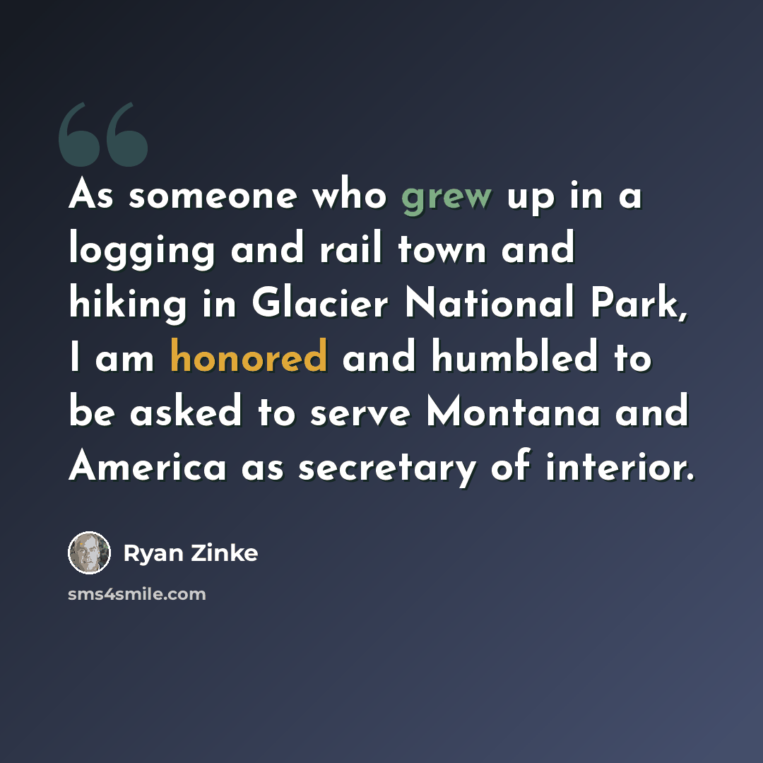 “As someone who grew up in a logging and rail town and hiking in Glacier National Park, I am honored and humbled to be asked to serve Montana and America as secretary of interior.” quote by Ryan Zinke