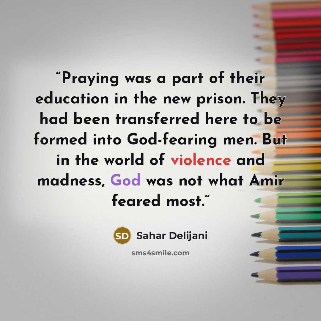 “Praying was a part of their education in the new prison. They had been transferred here to be formed into God-fearing men. But in the world of violence and madness, God was not what Amir feared most.” quote by Sahar Delijani