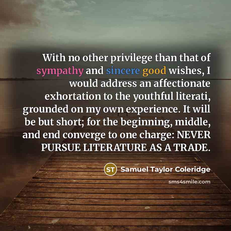 “With no other privilege than that of sympathy and sincere good wishes, I would address an affectionate exhortation to the youthful literati, grounded on my own experience. It will be but short; for the beginning, middle, and end converge to one charge: NEVER PURSUE LITERATURE AS A TRADE.” quote by Samuel Taylor Coleridge