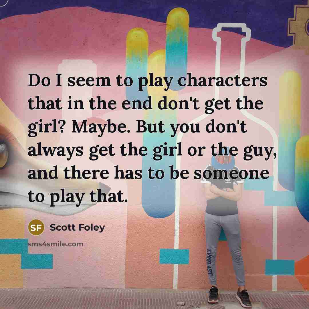 “Do I seem to play characters that in the end don't get the girl? Maybe. But you don't always get the girl or the guy, and there has to be someone to play that.” quote by Scott Foley