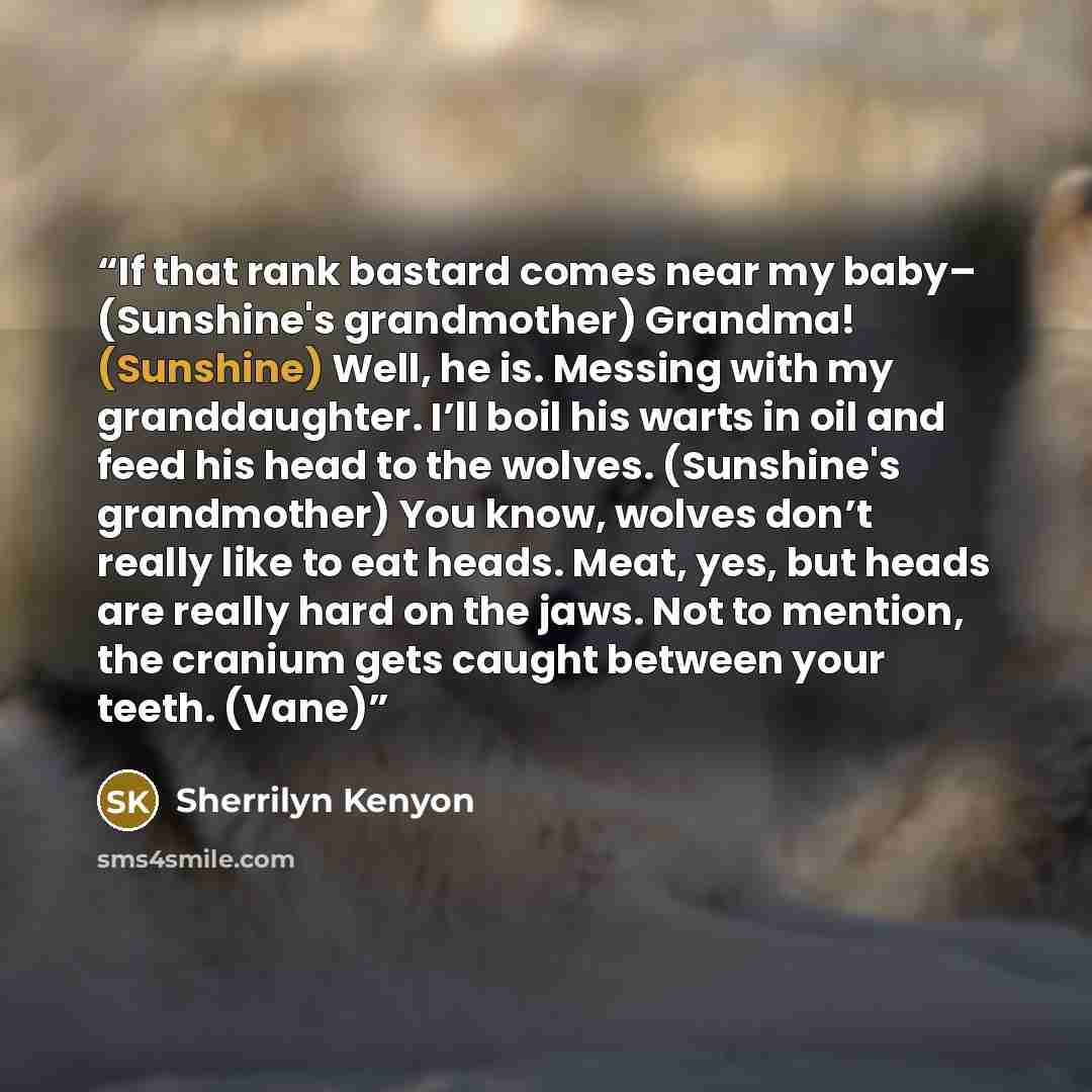 “If that rank bastard comes near my baby– (Sunshine's grandmother) Grandma! (Sunshine) Well, he is. Messing with my granddaughter. I’ll boil his warts in oil and feed his head to the wolves. (Sunshine's grandmother) You know, wolves don’t really like to eat heads. Meat, yes, but heads are really…” quote by Sherrilyn Kenyon