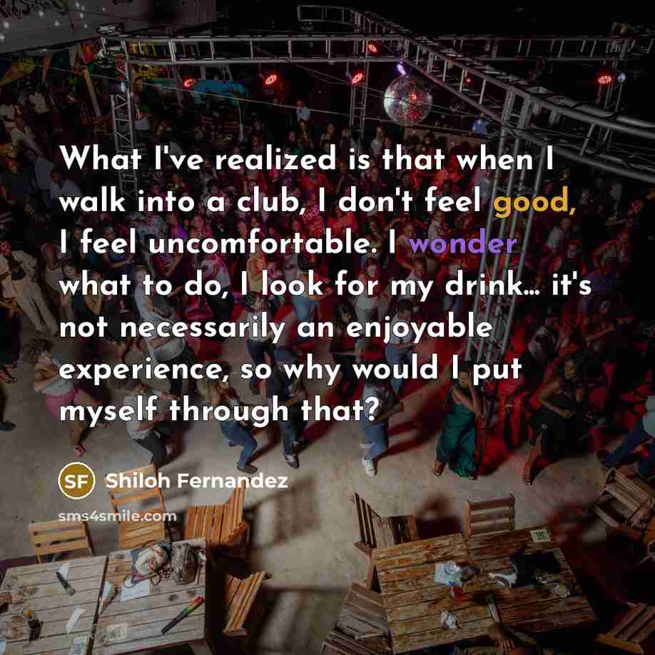 “What I've realized is that when I walk into a club, I don't feel good, I feel uncomfortable. I wonder what to do, I look for my drink... it's not necessarily an enjoyable experience, so why would I put myself through that?” quote by Shiloh Fernandez