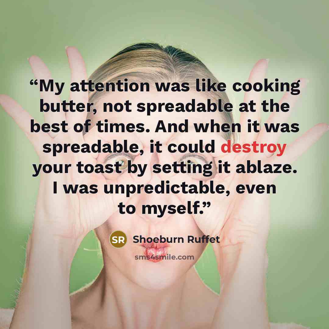 “My attention was like cooking butter, not spreadable at the best of times. And when it was spreadable, it could destroy your toast by setting it ablaze. I was unpredictable, even to myself.” quote by Shoeburn Ruffet