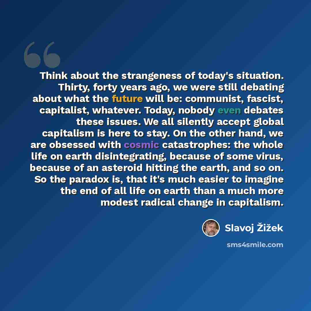 “Think about the strangeness of today's situation. Thirty, forty years ago, we were still debating about what the future will be: communist, fascist, capitalist, whatever. Today, nobody even debates these issues. We all silently accept global capitalism is here to stay. On the other hand, we are…” quote by Slavoj Žižek