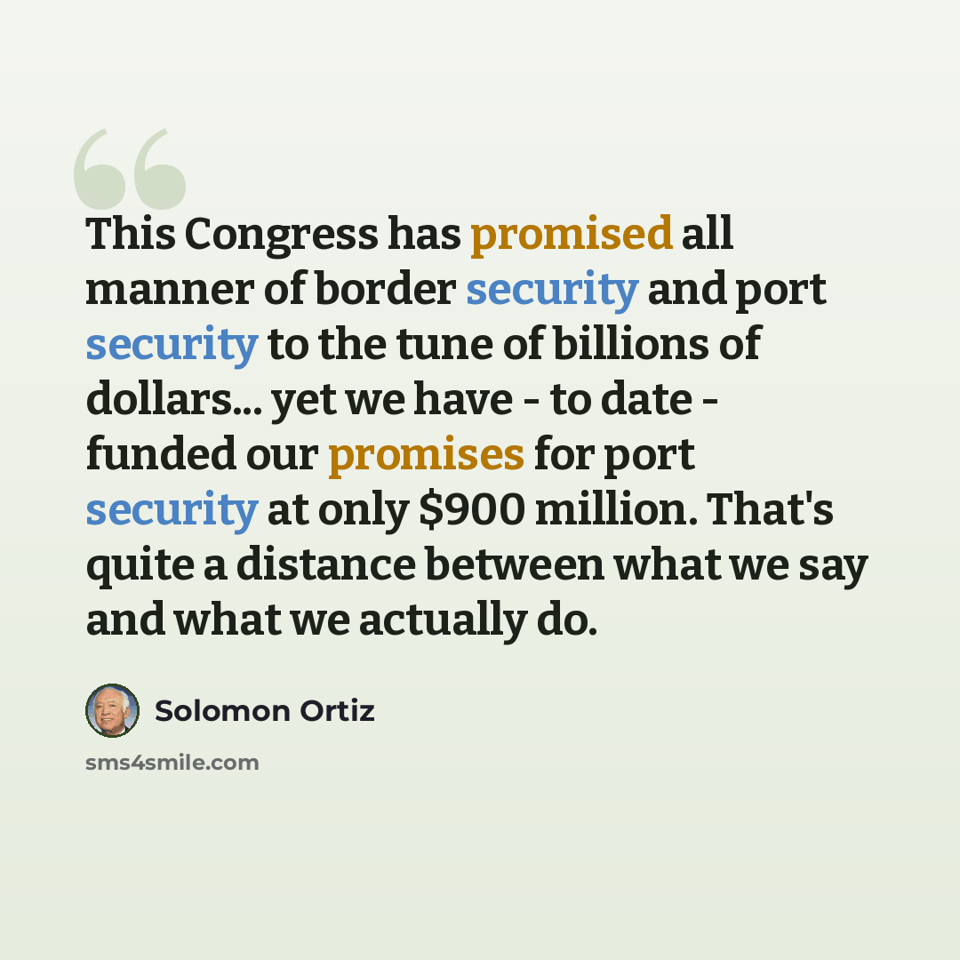 “This Congress has promised all manner of border security and port security to the tune of billions of dollars... yet we have - to date - funded our promises for port security at only $900 million. That's quite a distance between what we say and what we actually do.” quote by Solomon Ortiz