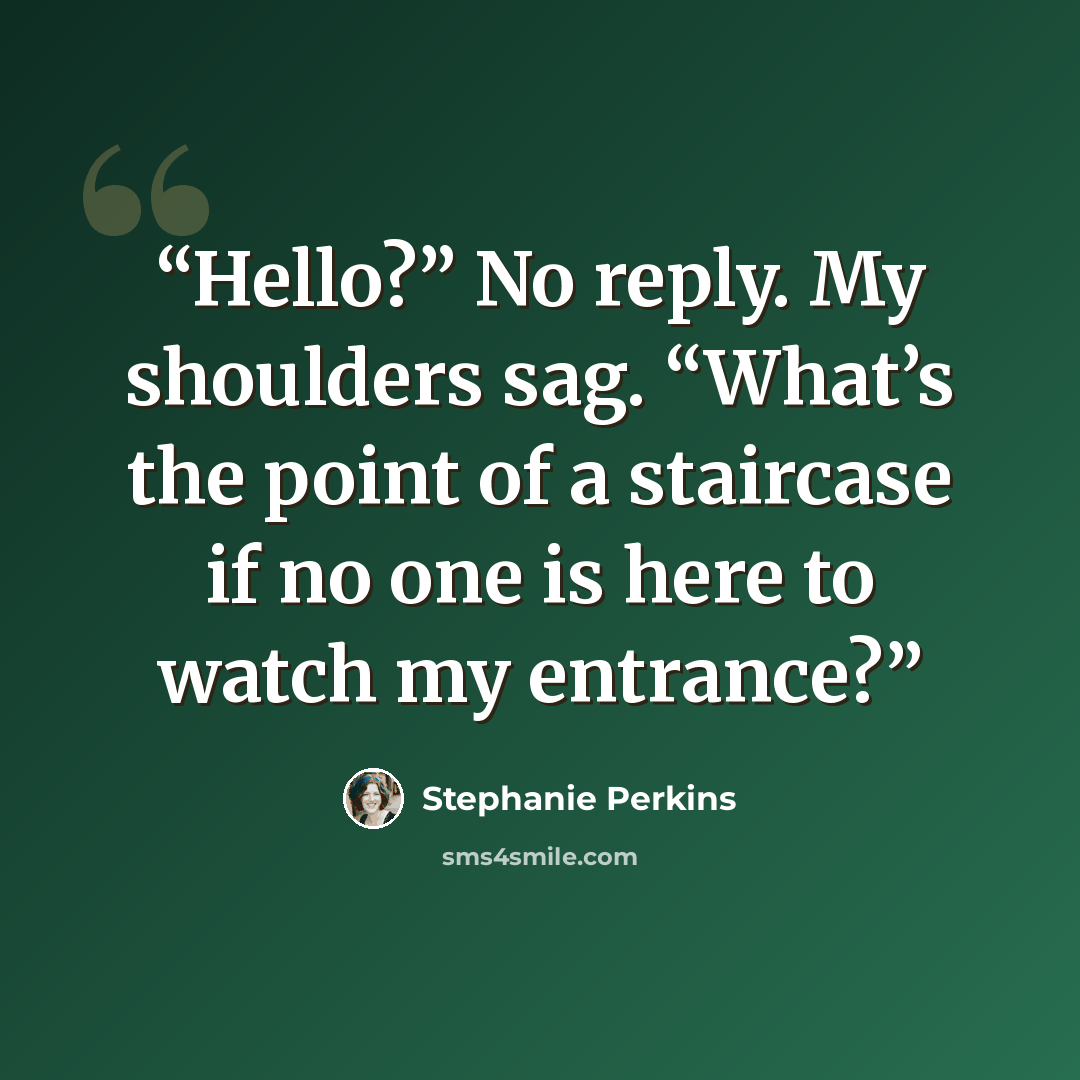 “Hello?” No reply. My shoulders sag. “What’s the point of a staircase if no one is here to watch my entrance?” quote by Stephanie Perkins