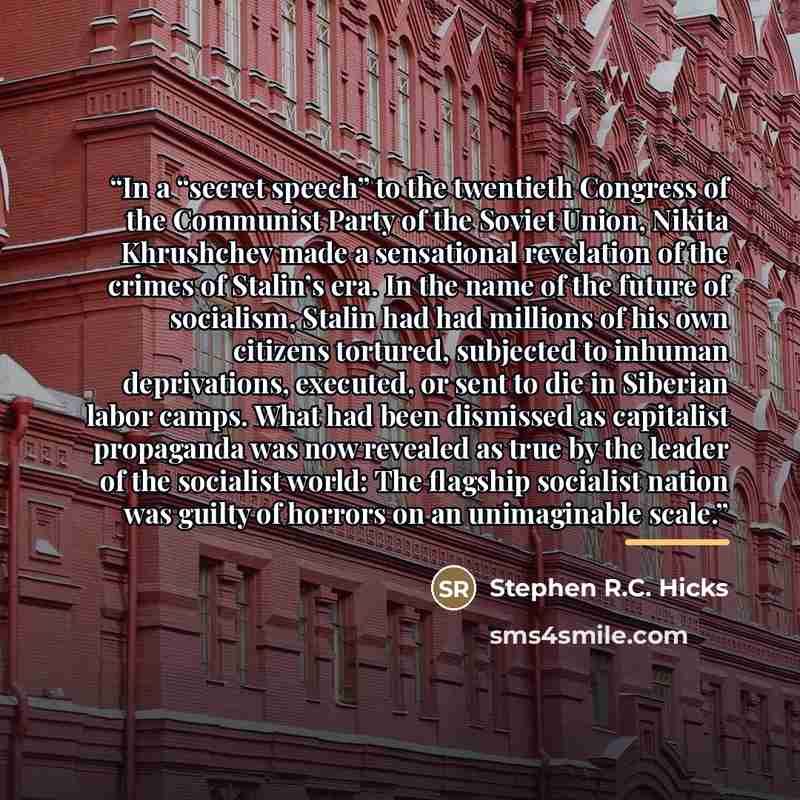“In a “secret speech” to the twentieth Congress of the Communist Party of the Soviet Union, Nikita Khrushchev made a sensational revelation of the crimes of Stalin’s era. In the name of the future of socialism, Stalin had had millions of his own citizens tortured, subjected to inhuman deprivations…” quote by Stephen R.C. Hicks