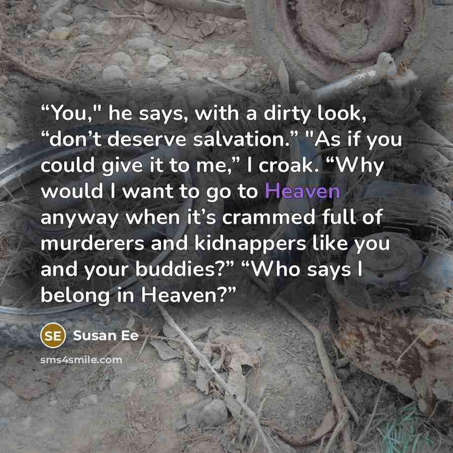 “You," he says, with a dirty look, “don’t deserve salvation.” "As if you could give it to me,” I croak. “Why would I want to go to Heaven anyway when it’s crammed full of murderers and kidnappers like you and your buddies?” “Who says I belong in Heaven?” quote by Susan Ee