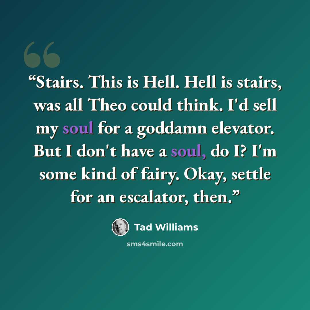 “Stairs. This is Hell. Hell is stairs, was all Theo could think. I'd sell my soul for a goddamn elevator. But I don't have a soul, do I? I'm some kind of fairy. Okay, settle for an escalator, then.” quote by Tad Williams