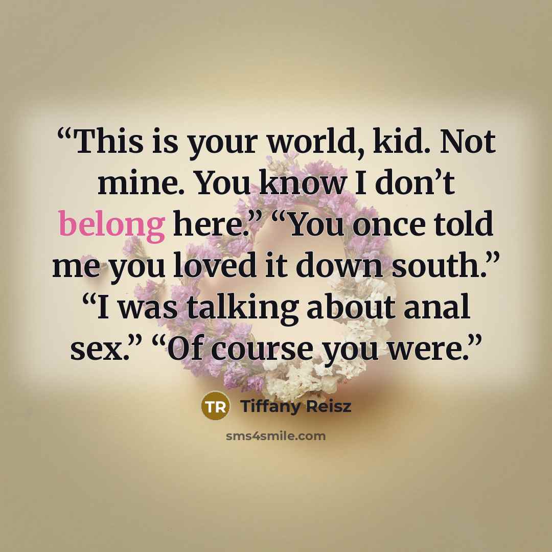 “This is your world, kid. Not mine. You know I don’t belong here.” “You once told me you loved it down south.” “I was talking about anal sex.” “Of course you were.” quote by Tiffany Reisz