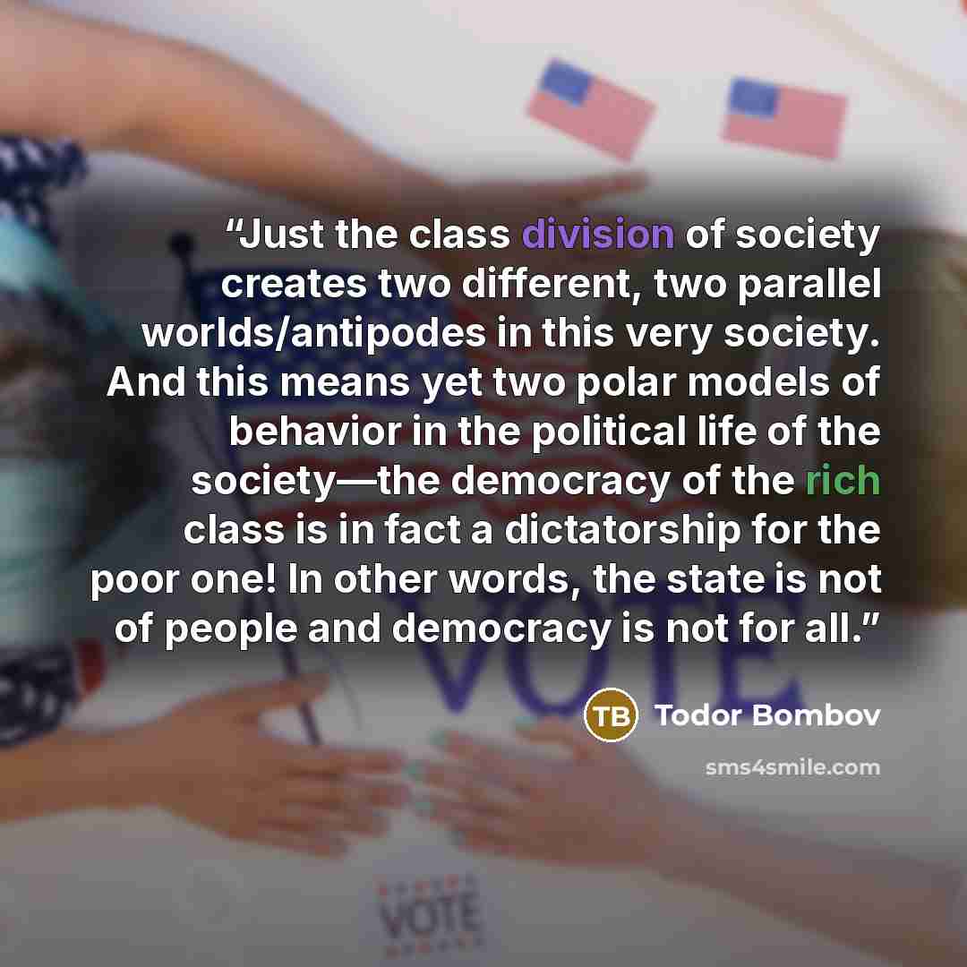 “Just the class division of society creates two different, two parallel worlds/antipodes in this very society. And this means yet two polar models of behavior in the political life of the society—the democracy of the rich class is in fact a dictatorship for the poor one! In other words, the state…” quote by Todor Bombov