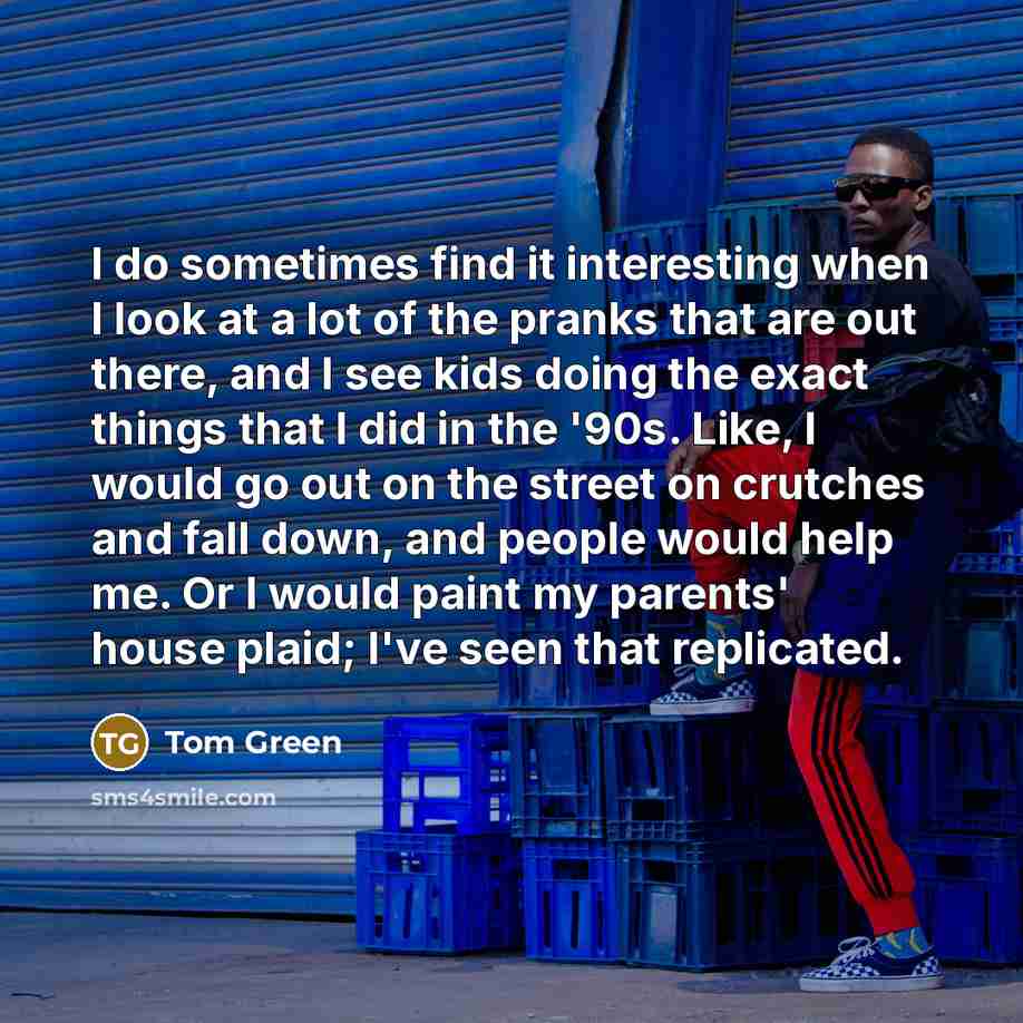 “I do sometimes find it interesting when I look at a lot of the pranks that are out there, and I see kids doing the exact things that I did in the '90s. Like, I would go out on the street on crutches and fall down, and people would help me. Or I would paint my parents' house plaid; I've seen that…” quote by Tom Green