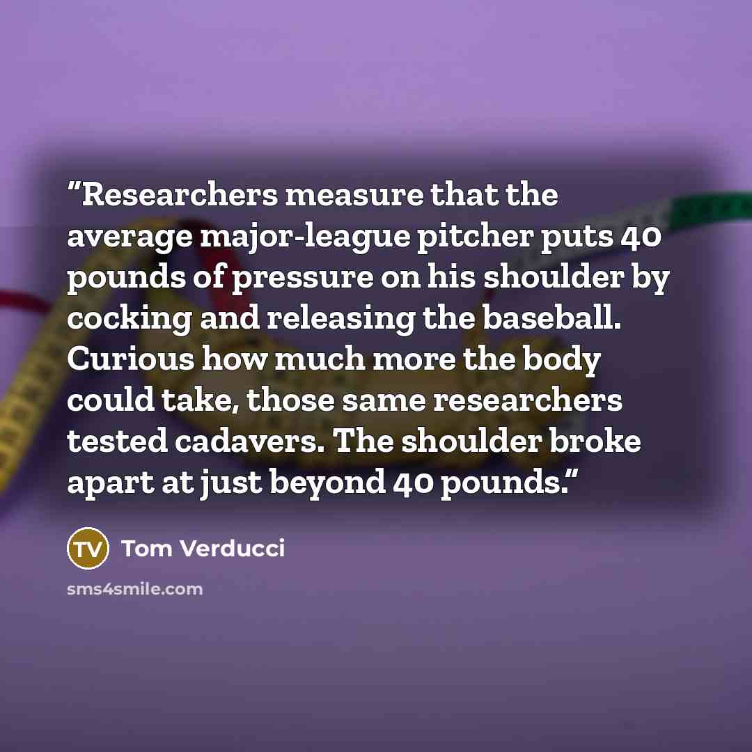 “Researchers measure that the average major-league pitcher puts 40 pounds of pressure on his shoulder by cocking and releasing the baseball. Curious how much more the body could take, those same researchers tested cadavers. The shoulder broke apart at just beyond 40 pounds.” quote by Tom Verducci