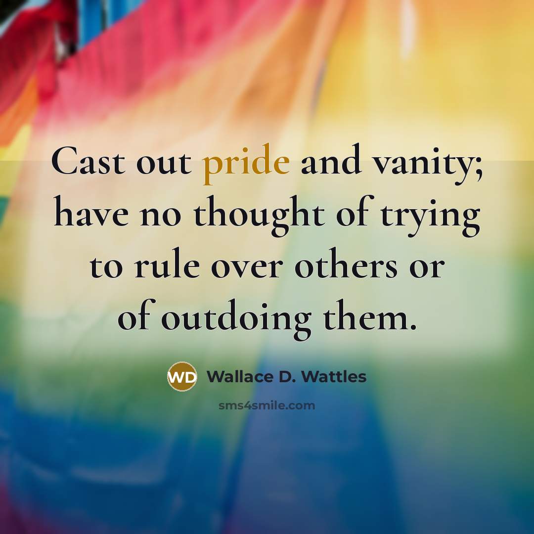 “Cast out pride and vanity; have no thought of trying to rule over others or of outdoing them.” quote by Wallace D. Wattles
