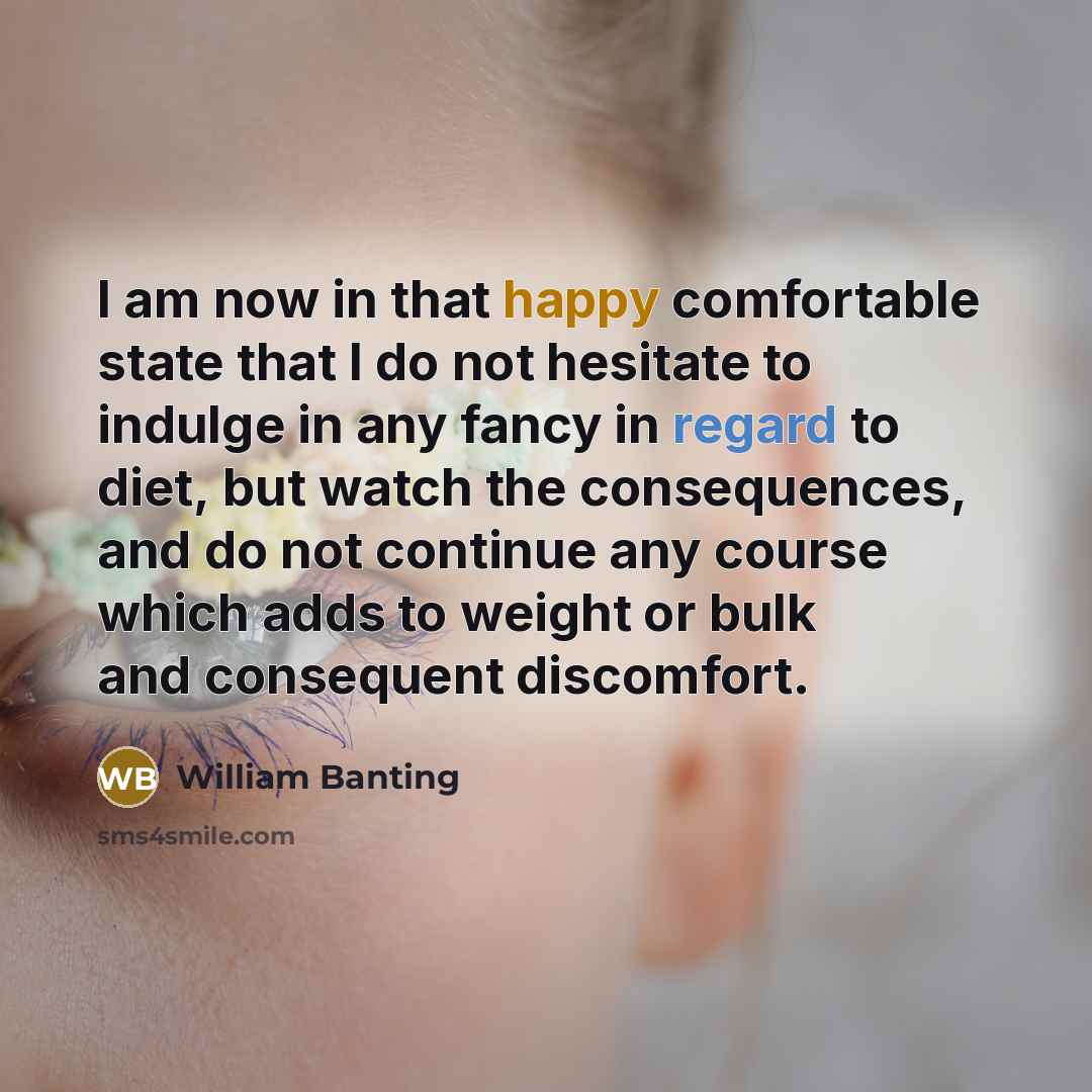 “I am now in that happy comfortable state that I do not hesitate to indulge in any fancy in regard to diet, but watch the consequences, and do not continue any course which adds to weight or bulk and consequent discomfort.” quote by William Banting