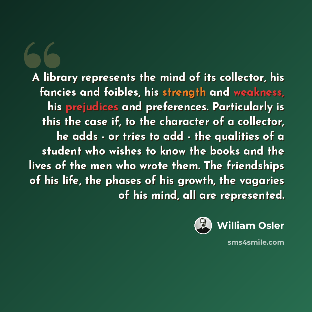 “A library represents the mind of its collector, his fancies and foibles, his strength and weakness, his prejudices and preferences. Particularly is this the case if, to the character of a collector, he adds - or tries to add - the qualities of a student who wishes to know the books and the lives…” quote by William Osler