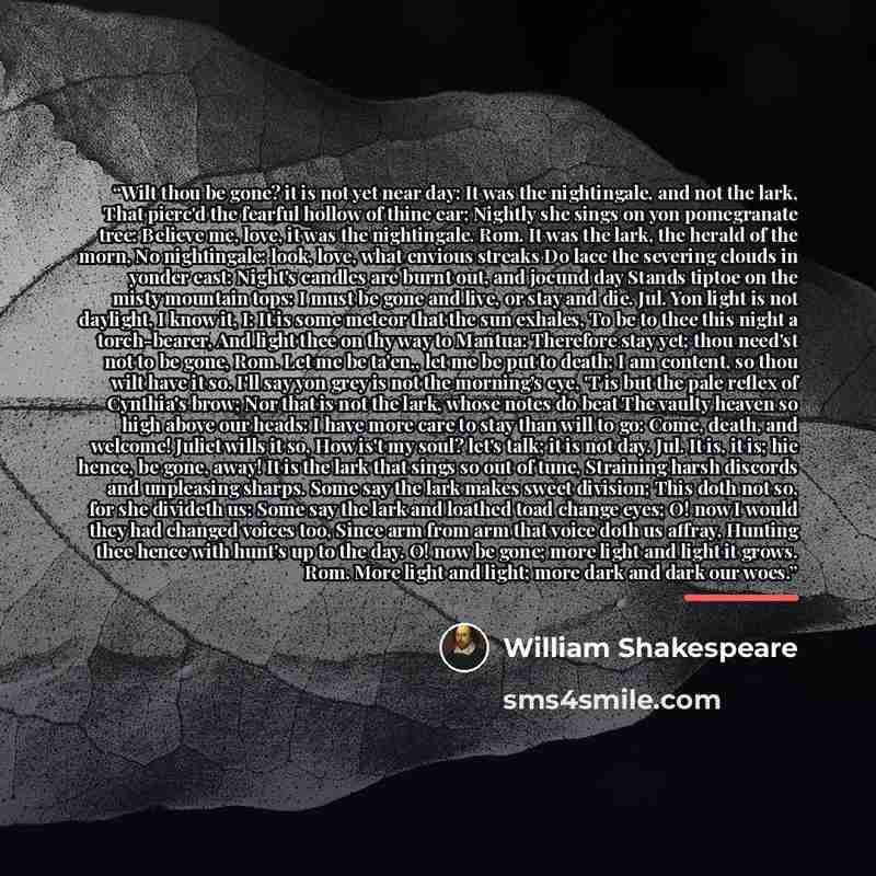 “Wilt thou be gone? it is not yet near day: It was the nightingale, and not the lark, That pierc'd the fearful hollow of thine ear; Nightly she sings on yon pomegranate tree: Believe me, love, it was the nightingale. Rom. It was the lark, the herald of the morn, No nightingale: look, love, what…” quote by William Shakespeare