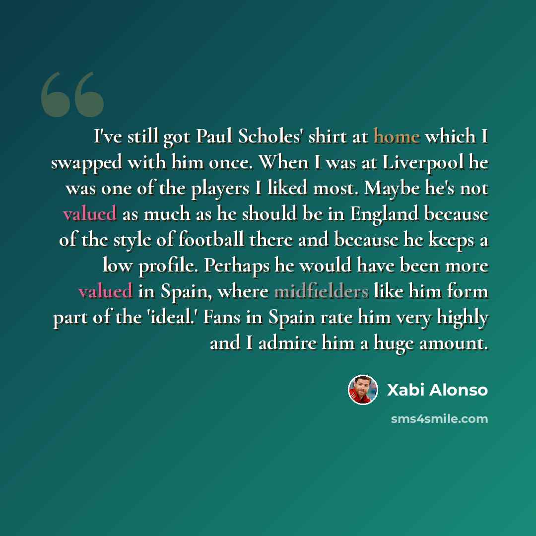 “I've still got Paul Scholes' shirt at home which I swapped with him once. When I was at Liverpool he was one of the players I liked most. Maybe he's not valued as much as he should be in England because of the style of football there and because he keeps a low profile. Perhaps he would have been…” quote by Xabi Alonso