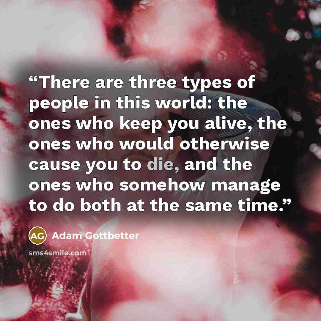 “There are three types of people in this world: the ones who keep you alive, the ones who would otherwise cause you to die, and the ones who somehow manage to do both at the same time.” quote by Adam Gottbetter
