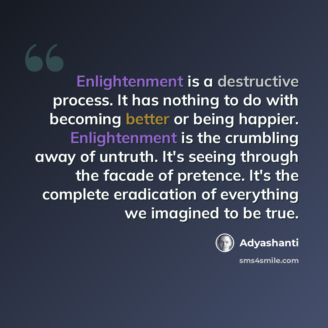 “Enlightenment is a destructive process. It has nothing to do with becoming better or being happier. Enlightenment is the crumbling away of untruth. It's seeing through the facade of pretence. It's the complete eradication of everything we imagined to be true.” quote by Adyashanti