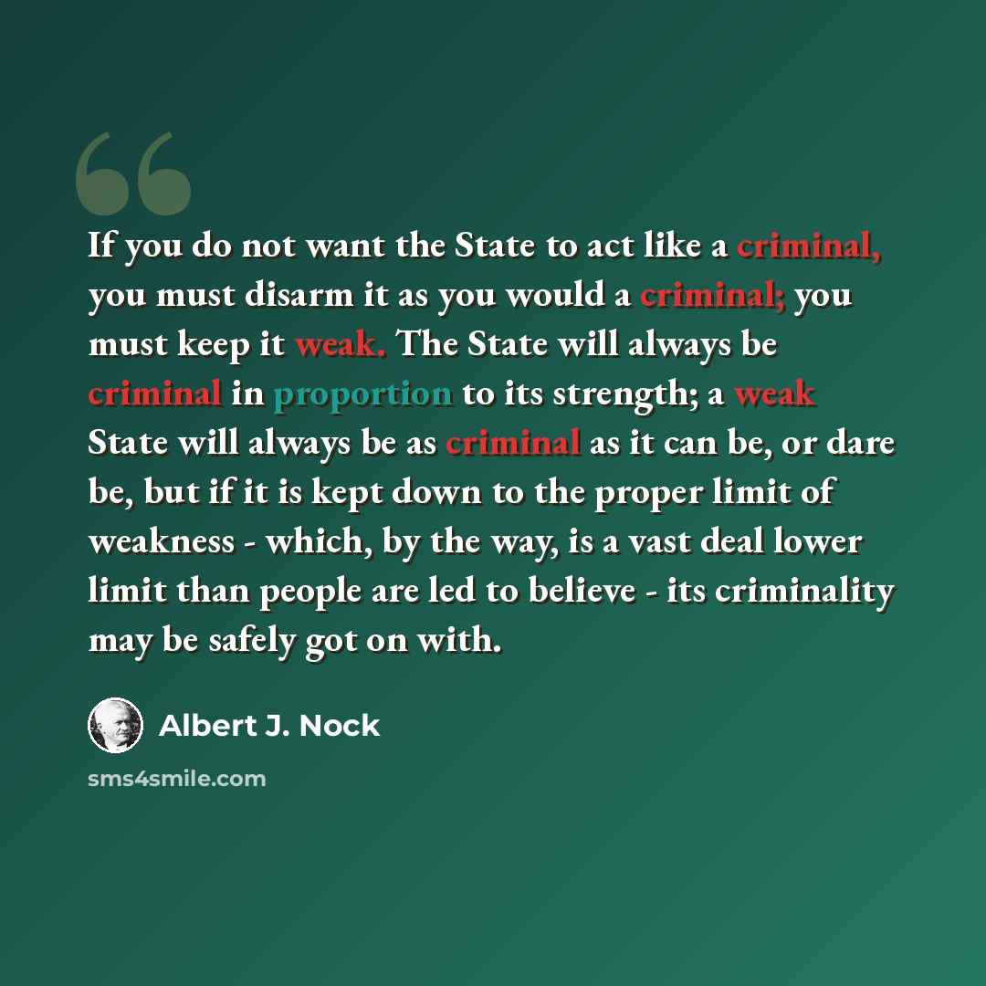 “If you do not want the State to act like a criminal, you must disarm it as you would a criminal; you must keep it weak. The State will always be criminal in proportion to its strength; a weak State will always be as criminal as it can be, or dare be, but if it is kept down to the proper limit of…” quote by Albert J. Nock