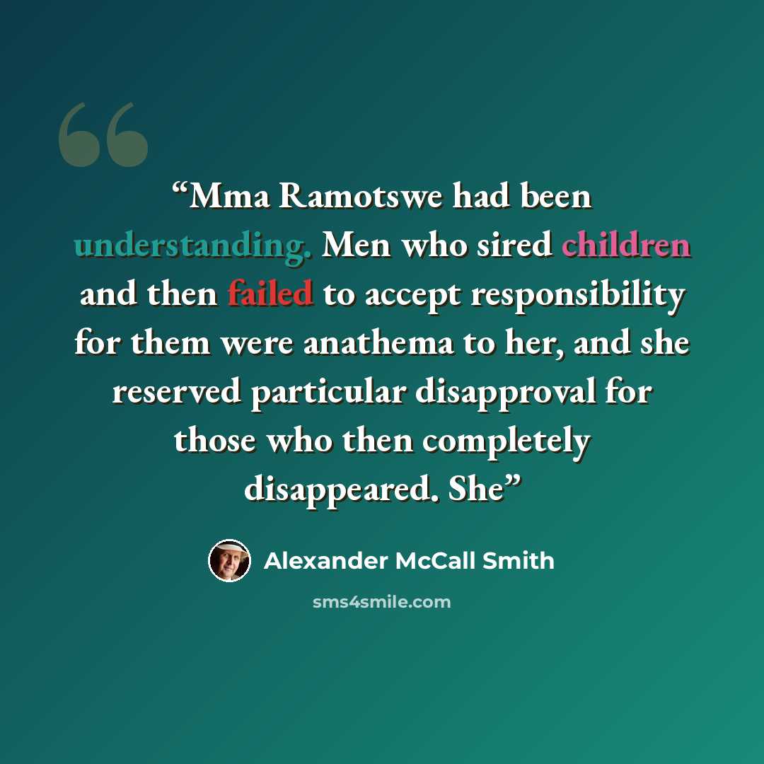 “Mma Ramotswe had been understanding. Men who sired children and then failed to accept responsibility for them were anathema to her, and she reserved particular disapproval for those who then completely disappeared. She” quote by Alexander McCall Smith
