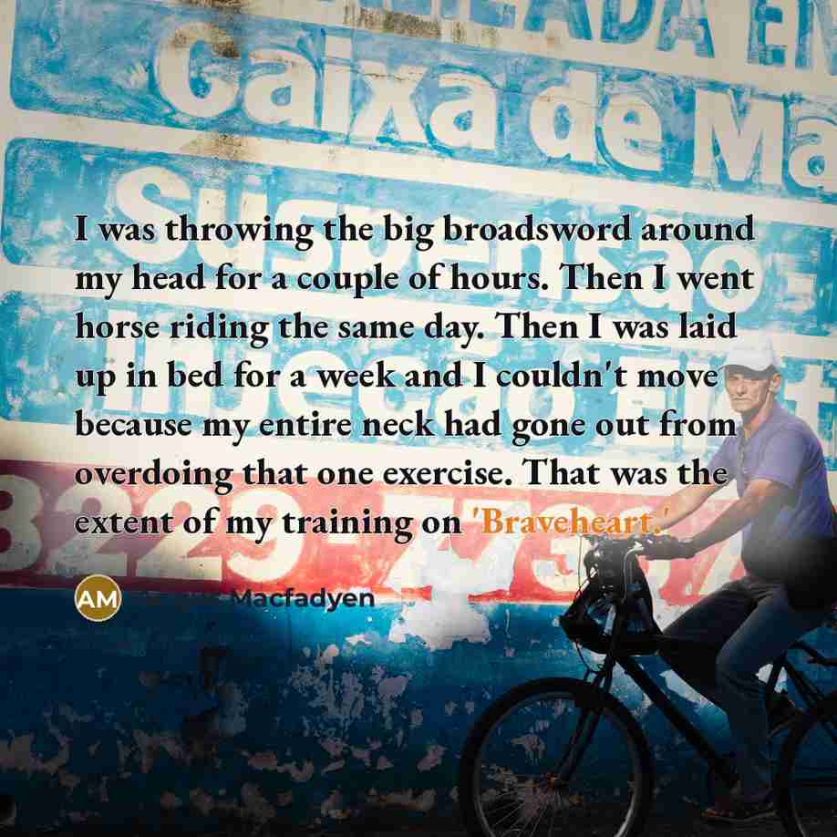 “I was throwing the big broadsword around my head for a couple of hours. Then I went horse riding the same day. Then I was laid up in bed for a week and I couldn't move because my entire neck had gone out from overdoing that one exercise. That was the extent of my training on 'Braveheart.'” quote by Angus Macfadyen