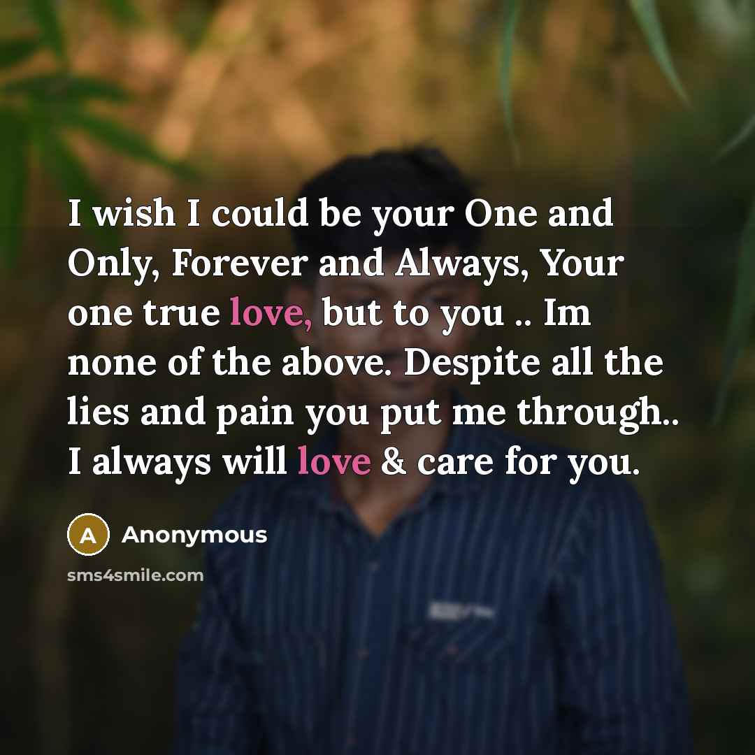 “I wish I could be your One and Only, Forever and Always, Your one true love, but to you .. Im none of the above. Despite all the lies and pain you put me through.. I always will love & care for you.” quote by Anonymous