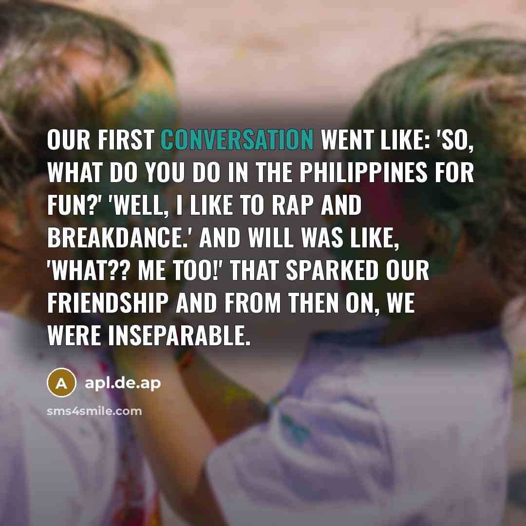 “Our first conversation went like: 'So, what do you do in the Philippines for fun?' 'Well, I like to rap and breakdance.' And Will was like, 'What?? Me too!' That sparked our friendship and from then on, we were inseparable.” quote by apl.de.ap