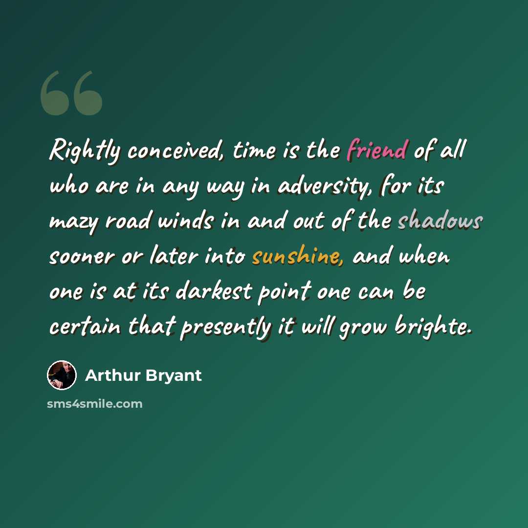“Rightly conceived, time is the friend of all who are in any way in adversity, for its mazy road winds in and out of the shadows sooner or later into sunshine, and when one is at its darkest point one can be certain that presently it will grow brighte.” quote by Arthur Bryant
