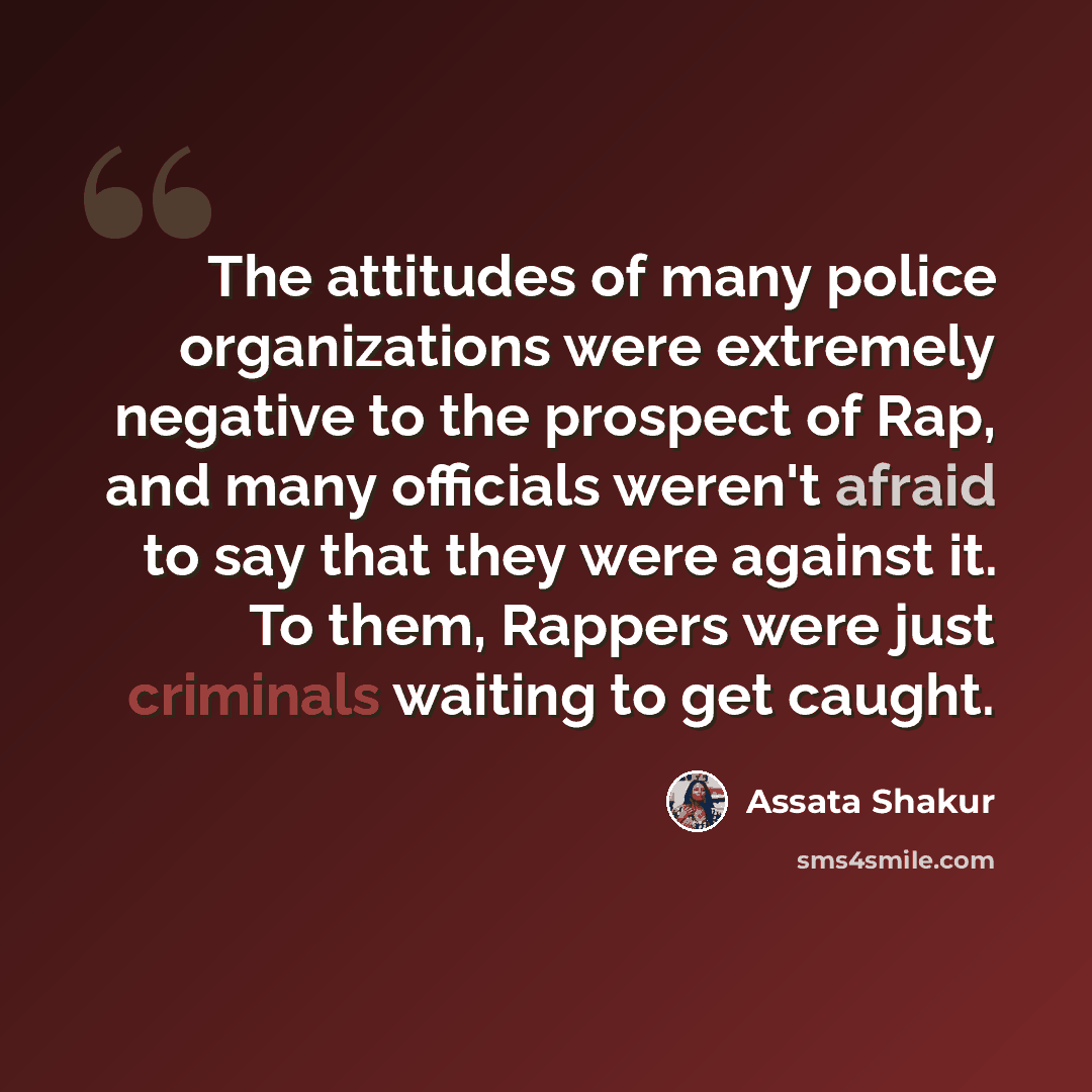 “The attitudes of many police organizations were extremely negative to the prospect of Rap, and many officials weren't afraid to say that they were against it. To them, Rappers were just criminals waiting to get caught.” quote by Assata Shakur