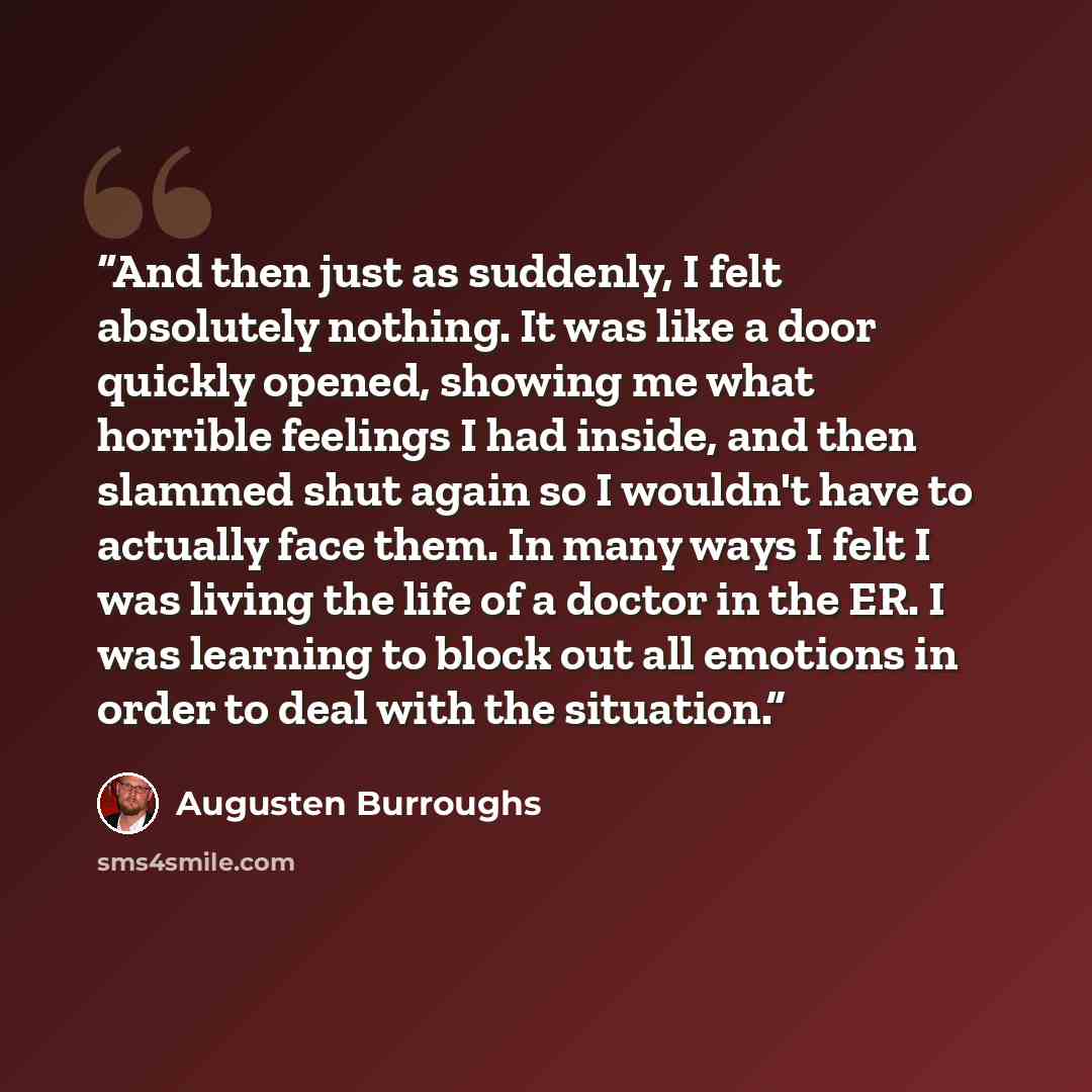“And then just as suddenly, I felt absolutely nothing. It was like a door quickly opened, showing me what horrible feelings I had inside, and then slammed shut again so I wouldn't have to actually face them. In many ways I felt I was living the life of a doctor in the ER. I was learning to block…” quote by Augusten Burroughs