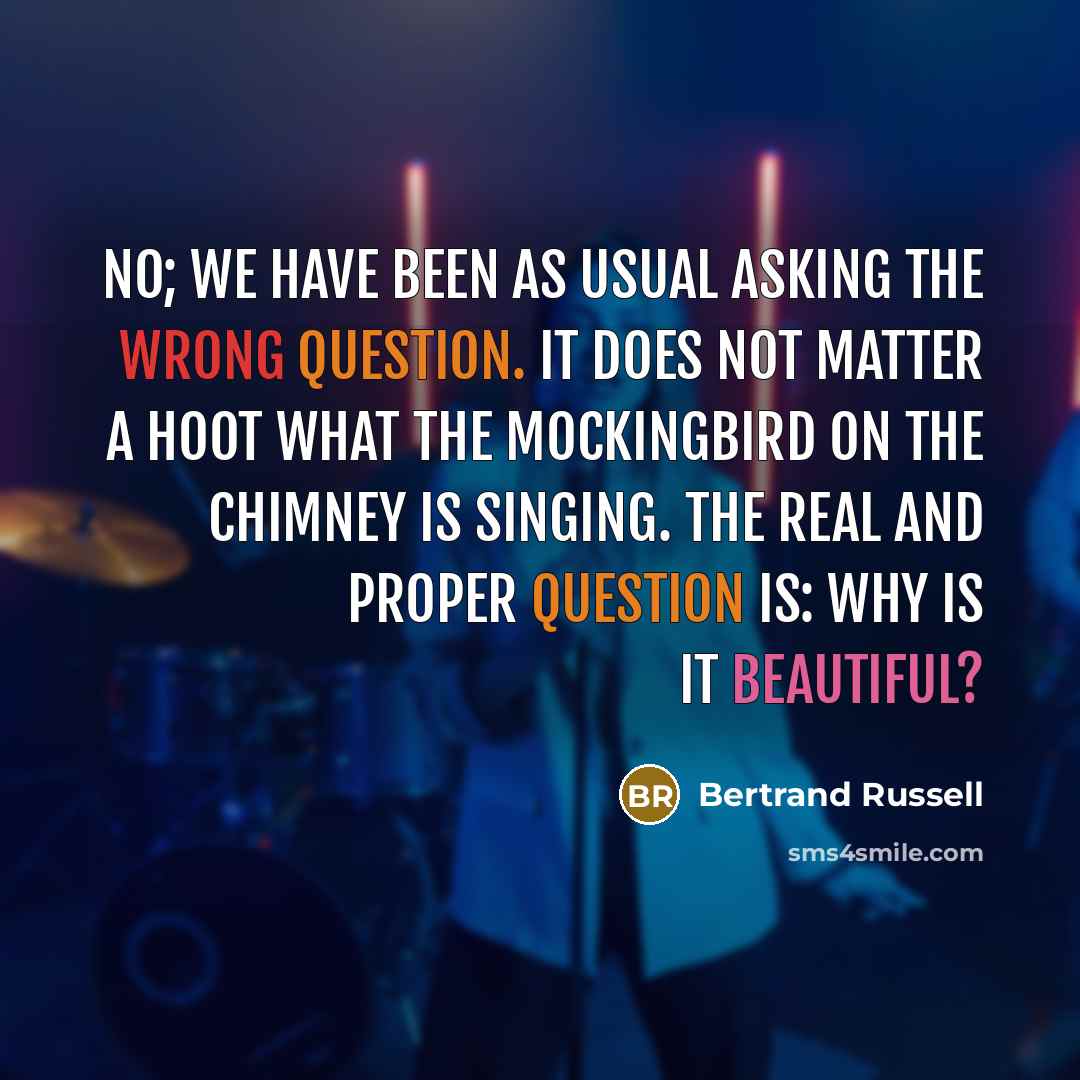 “No; we have been as usual asking the wrong question. It does not matter a hoot what the mockingbird on the chimney is singing. The real and proper question is: Why is it beautiful?” quote by Bertrand Russell