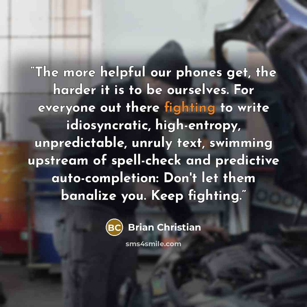 “The more helpful our phones get, the harder it is to be ourselves. For everyone out there fighting to write idiosyncratic, high-entropy, unpredictable, unruly text, swimming upstream of spell-check and predictive auto-completion: Don't let them banalize you. Keep fighting.” quote by Brian Christian