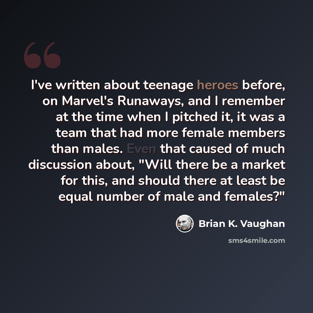 “I've written about teenage heroes before, on Marvel's Runaways, and I remember at the time when I pitched it, it was a team that had more female members than males. Even that caused of much discussion about, "Will there be a market for this, and should there at least be equal number of male and…” quote by Brian K. Vaughan