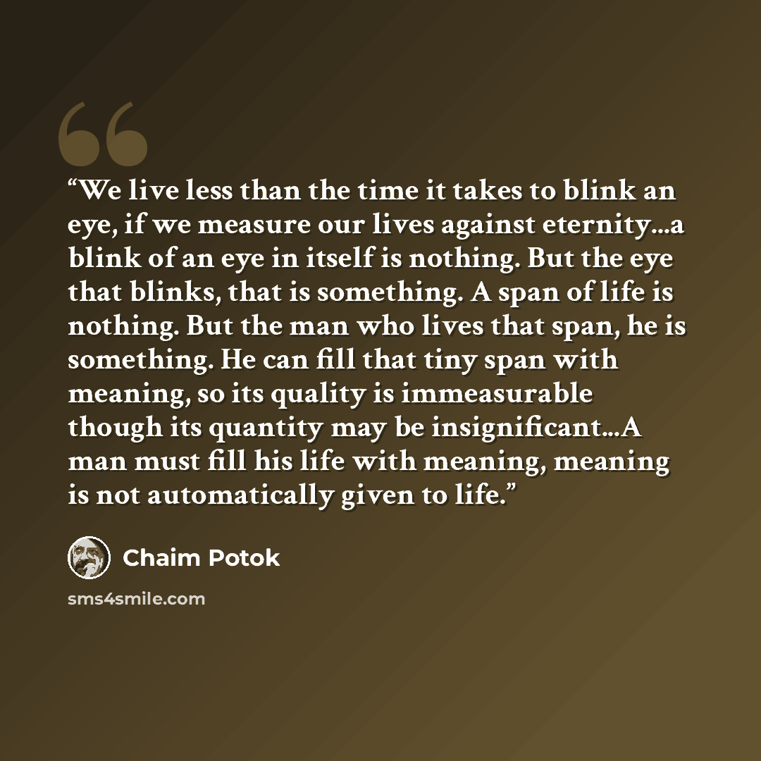 “We live less than the time it takes to blink an eye, if we measure our lives against eternity...a blink of an eye in itself is nothing. But the eye that blinks, that is something. A span of life is nothing. But the man who lives that span, he is something. He can fill that tiny span with meaning…” quote by Chaim Potok