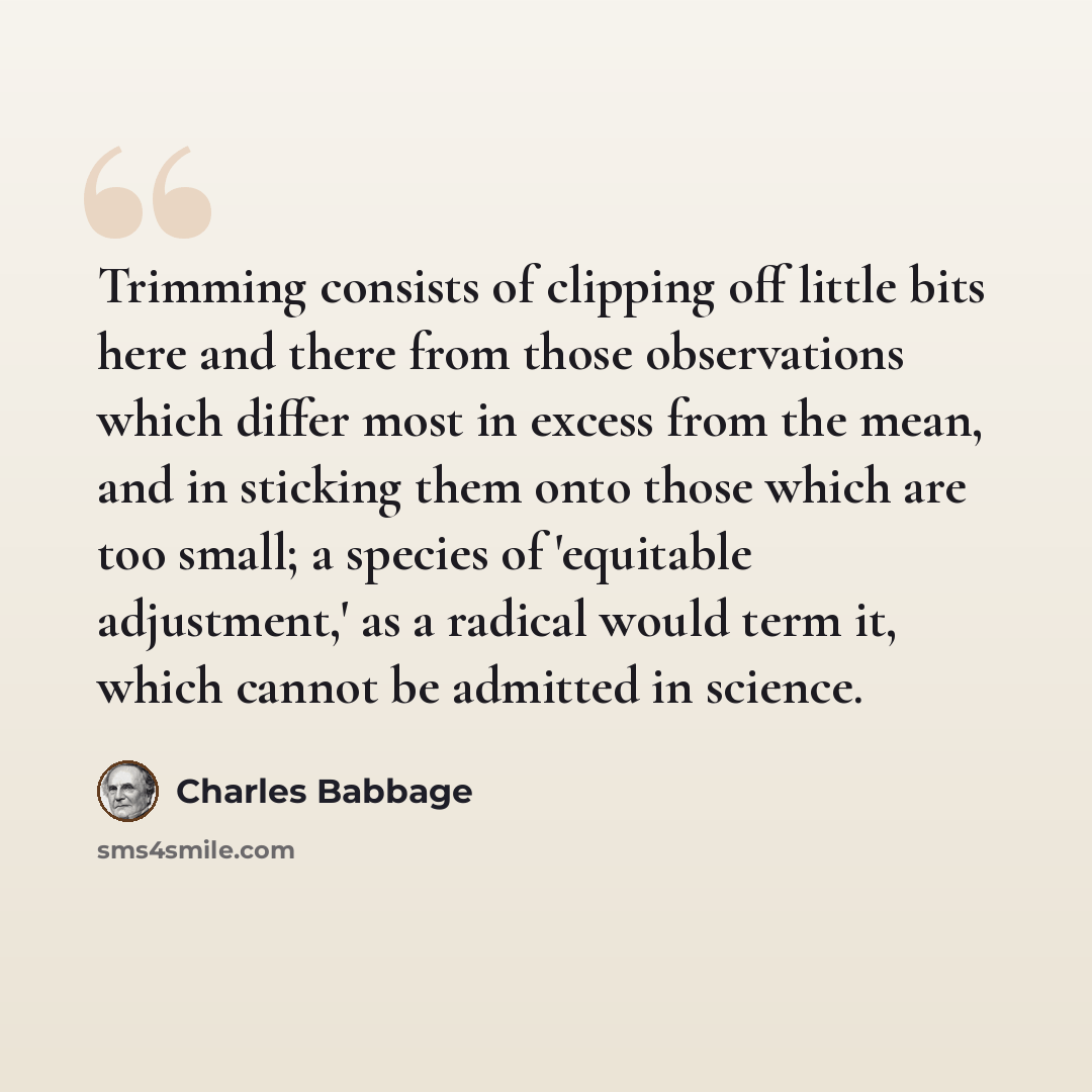 “Trimming consists of clipping off little bits here and there from those observations which differ most in excess from the mean, and in sticking them onto those which are too small; a species of 'equitable adjustment,' as a radical would term it, which cannot be admitted in science.” quote by Charles Babbage