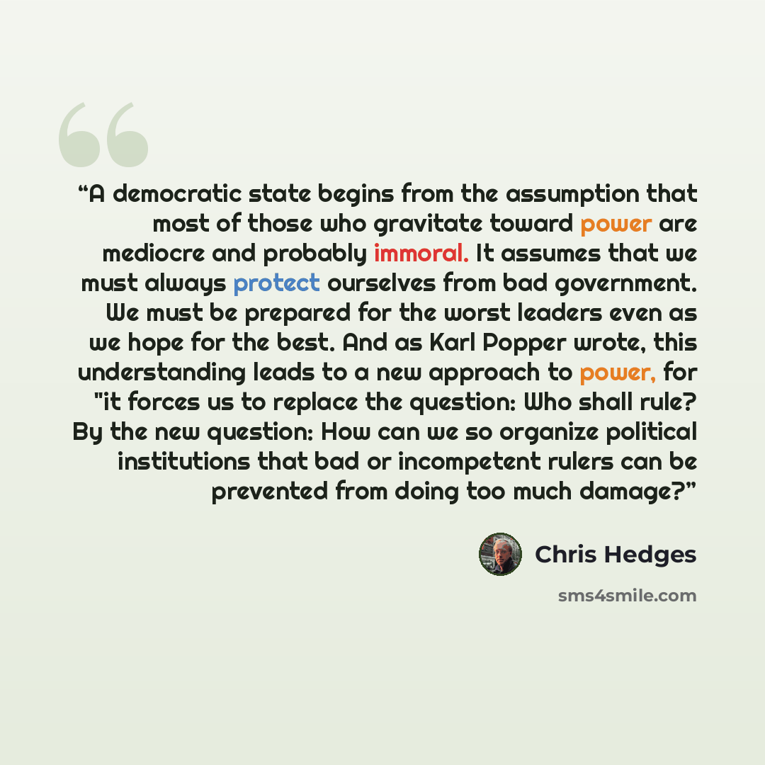 “A democratic state begins from the assumption that most of those who gravitate toward power are mediocre and probably immoral. It assumes that we must always protect ourselves from bad government. We must be prepared for the worst leaders even as we hope for the best. And as Karl Popper wrote…” quote by Chris Hedges