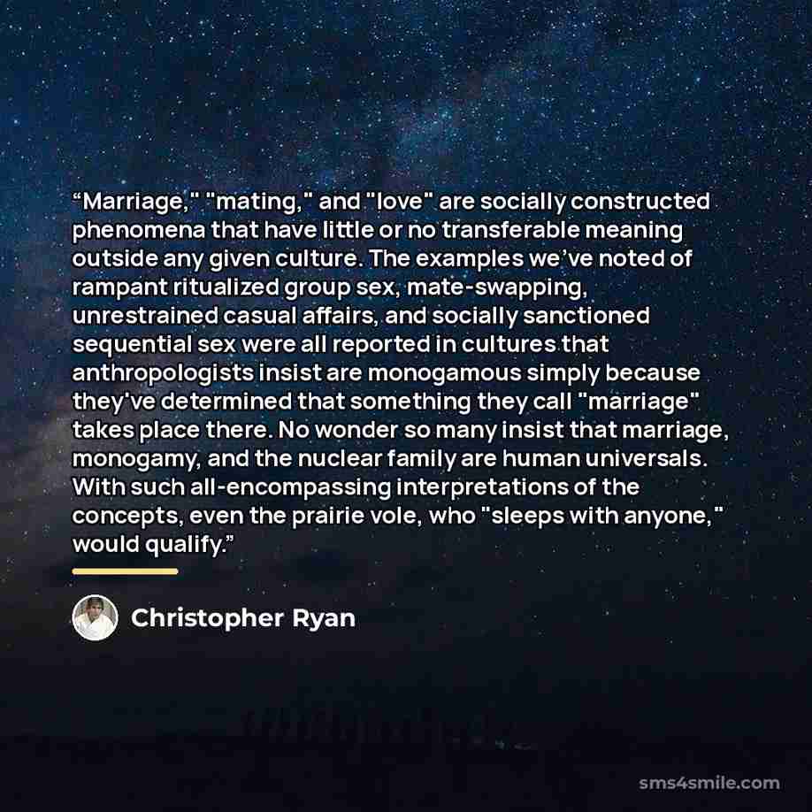 “Marriage," "mating," and "love" are socially constructed phenomena that have little or no transferable meaning outside any given culture. The examples we've noted of rampant ritualized group sex, mate-swapping, unrestrained casual affairs, and socially sanctioned sequential sex were all reported…” quote by Christopher Ryan