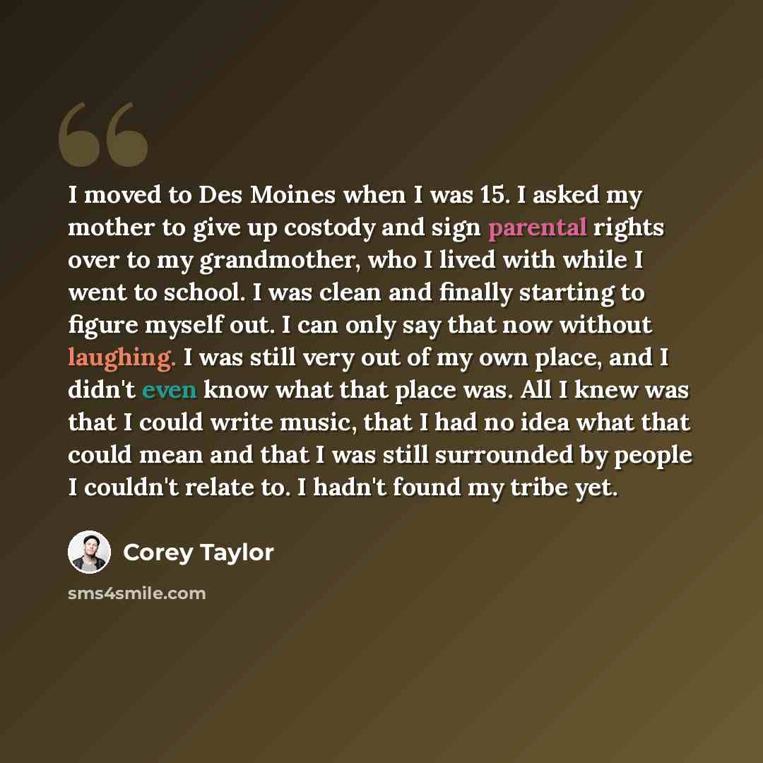 “I moved to Des Moines when I was 15. I asked my mother to give up costody and sign parental rights over to my grandmother, who I lived with while I went to school. I was clean and finally starting to figure myself out. I can only say that now without laughing. I was still very out of my own place…” quote by Corey Taylor