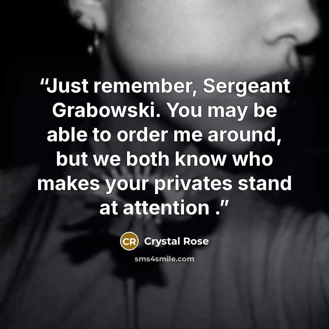 “Just remember, Sergeant Grabowski. You may be able to order me around, but we both know who makes your privates stand at attention .” quote by Crystal Rose