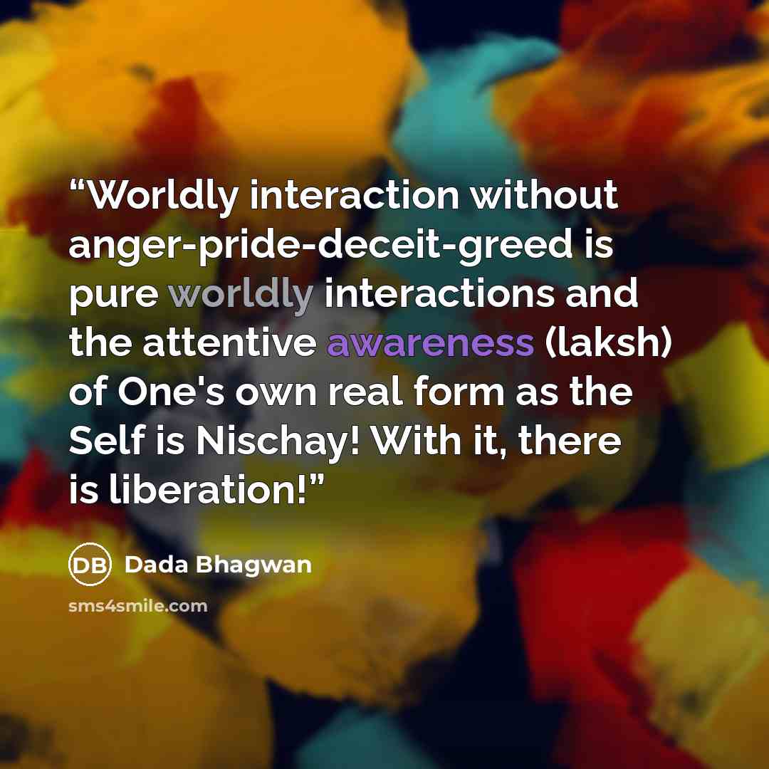 “Worldly interaction without anger-pride-deceit-greed is pure worldly interactions and the attentive awareness (laksh) of One's own real form as the Self is Nischay! With it, there is liberation!” quote by Dada Bhagwan