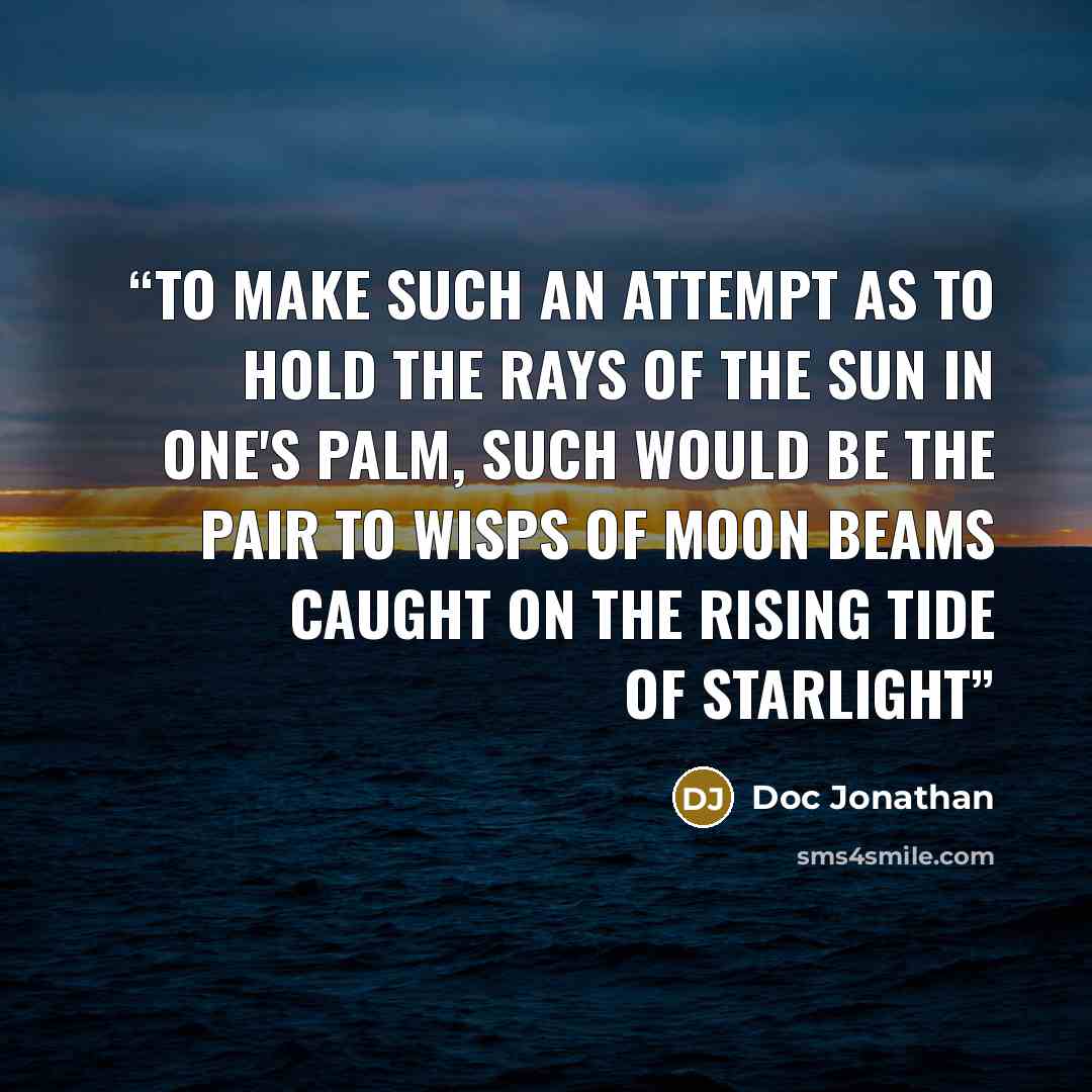 “To make such an attempt as to hold the rays of the sun in one's palm, Such would be the pair to wisps of moon beams caught on the rising tide of starlight” quote by Doc Jonathan