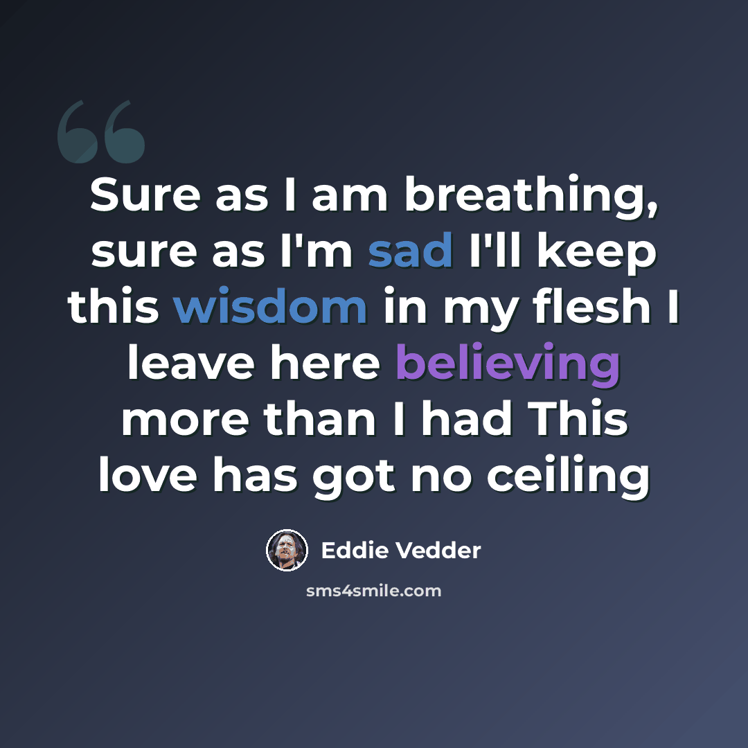 “Sure as I am breathing, sure as I'm sad I'll keep this wisdom in my flesh I leave here believing more than I had This love has got no ceiling” quote by Eddie Vedder