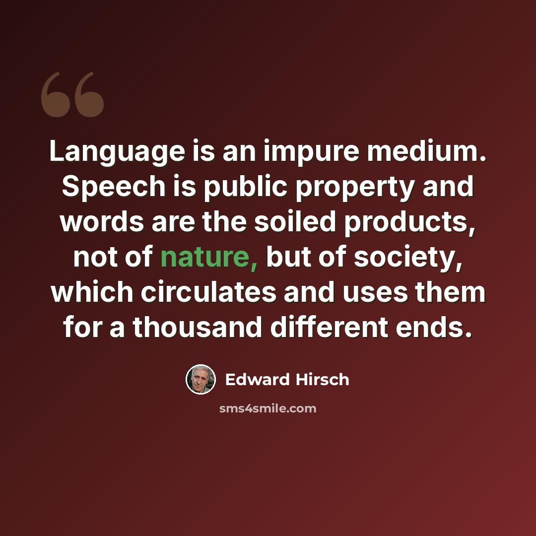 “Language is an impure medium. Speech is public property and words are the soiled products, not of nature, but of society, which circulates and uses them for a thousand different ends.” quote by Edward Hirsch