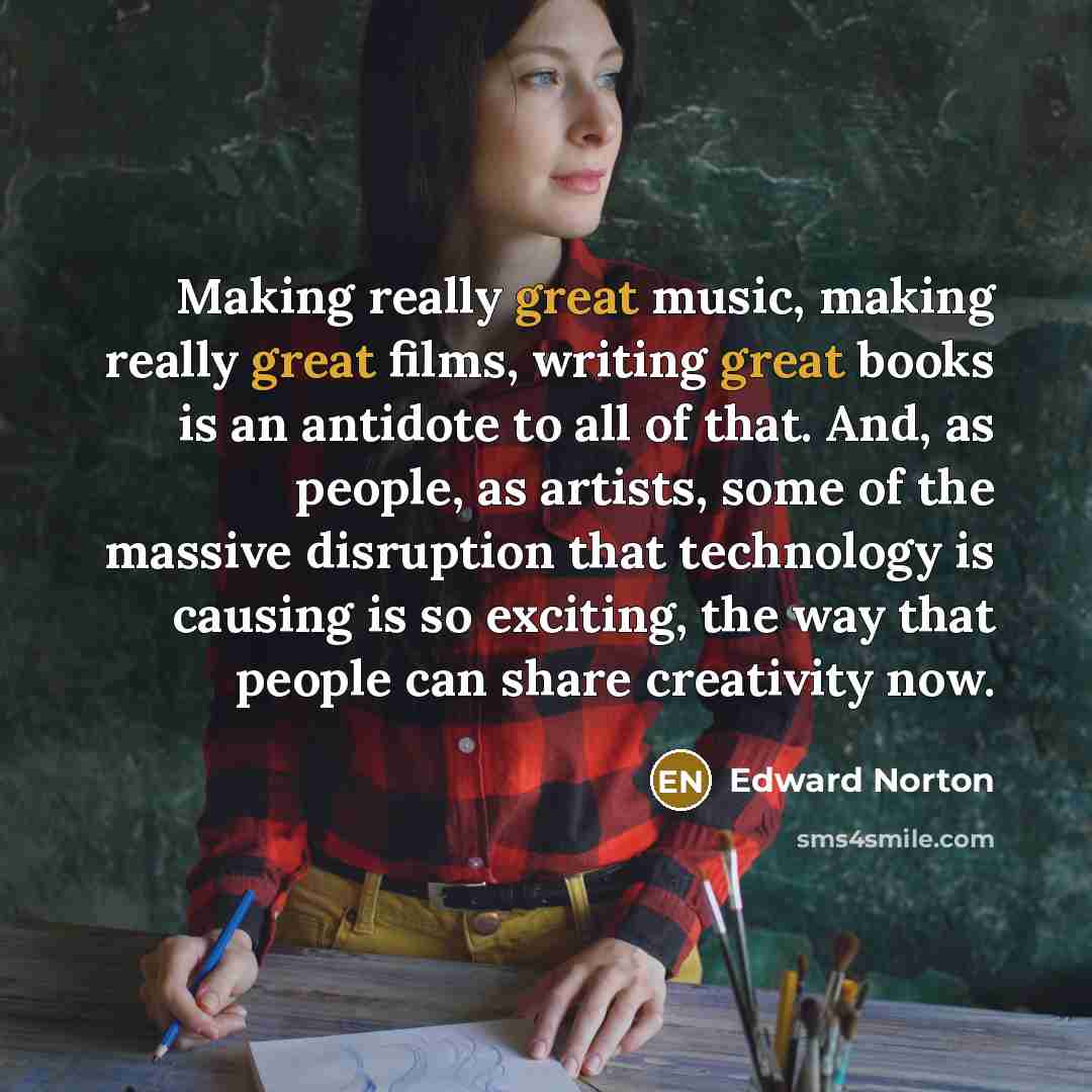 “Making really great music, making really great films, writing great books is an antidote to all of that. And, as people, as artists, some of the massive disruption that technology is causing is so exciting, the way that people can share creativity now.” quote by Edward Norton
