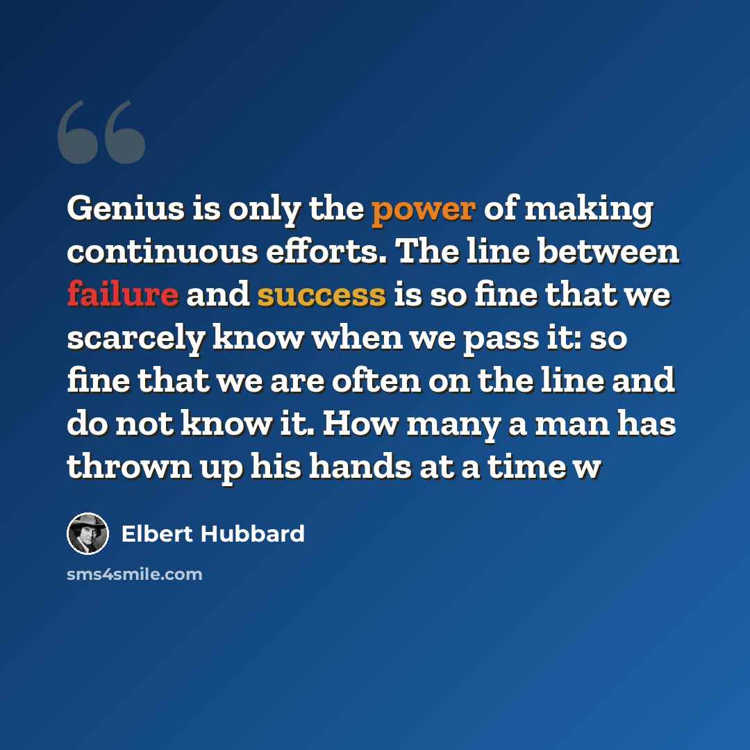 “Genius is only the power of making continuous efforts. The line between failure and success is so fine that we scarcely know when we pass it: so fine that we are often on the line and do not know it. How many a man has thrown up his hands at a time w” quote by Elbert Hubbard
