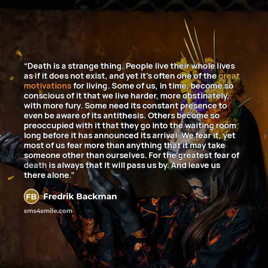 “Death is a strange thing. People live their whole lives as if it does not exist, and yet it's often one of the great motivations for living. Some of us, in time, become so conscious of it that we live harder, more obstinately, with more fury. Some need its constant presence to even be aware of its…” quote by Fredrik Backman